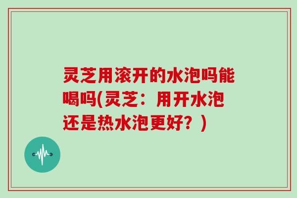 灵芝用滚开的水泡吗能喝吗(灵芝：用开水泡还是热水泡更好？)