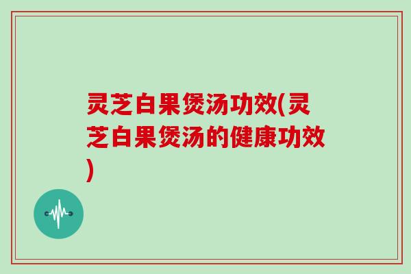 灵芝白果煲汤功效(灵芝白果煲汤的健康功效)