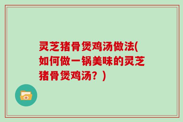 灵芝猪骨煲鸡汤做法(如何做一锅美味的灵芝猪骨煲鸡汤？)