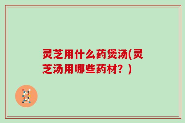 灵芝用什么药煲汤(灵芝汤用哪些药材？)