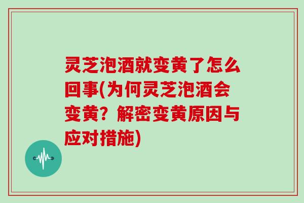 灵芝泡酒就变黄了怎么回事(为何灵芝泡酒会变黄？解密变黄原因与应对措施)
