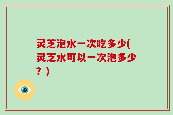 灵芝泡水一次吃多少(灵芝水可以一次泡多少？)