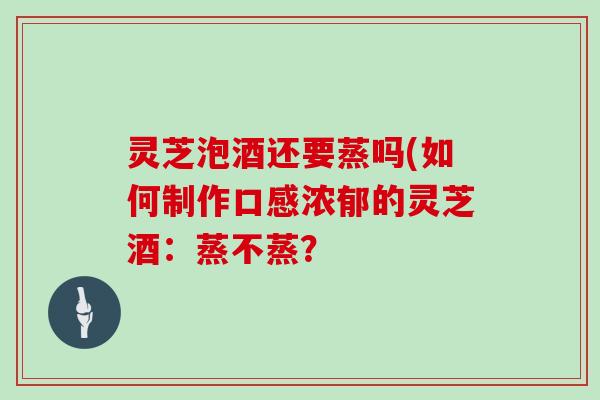 灵芝泡酒还要蒸吗(如何制作口感浓郁的灵芝酒：蒸不蒸？