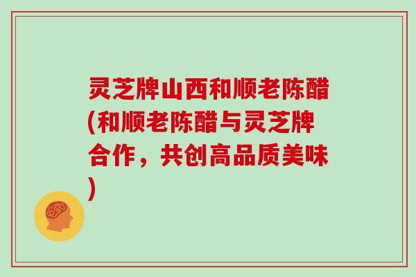 灵芝牌山西和顺老陈醋(和顺老陈醋与灵芝牌合作，共创高品质美味)