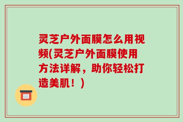 灵芝户外面膜怎么用视频(灵芝户外面膜使用方法详解，助你轻松打造美肌！)