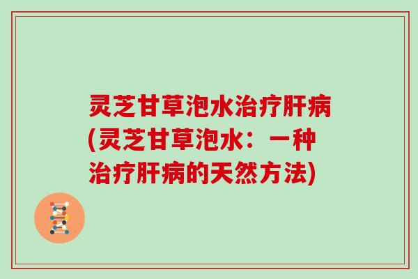 灵芝甘草泡水治疗肝病(灵芝甘草泡水：一种治疗肝病的天然方法)