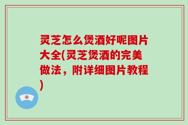 灵芝怎么煲酒好呢图片大全(灵芝煲酒的完美做法，附详细图片教程)