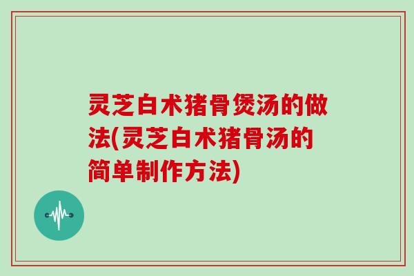 灵芝白术猪骨煲汤的做法(灵芝白术猪骨汤的简单制作方法)