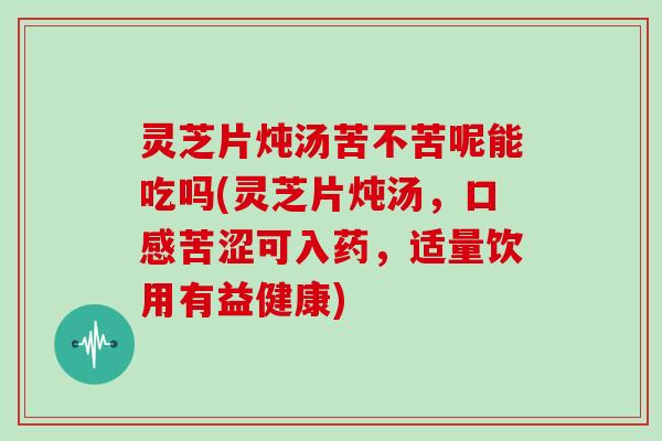 灵芝片炖汤苦不苦呢能吃吗(灵芝片炖汤，口感苦涩可入药，适量饮用有益健康)