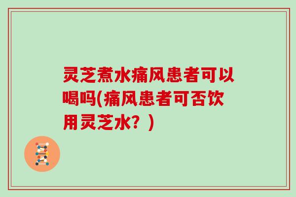 灵芝煮水痛风患者可以喝吗(痛风患者可否饮用灵芝水？)