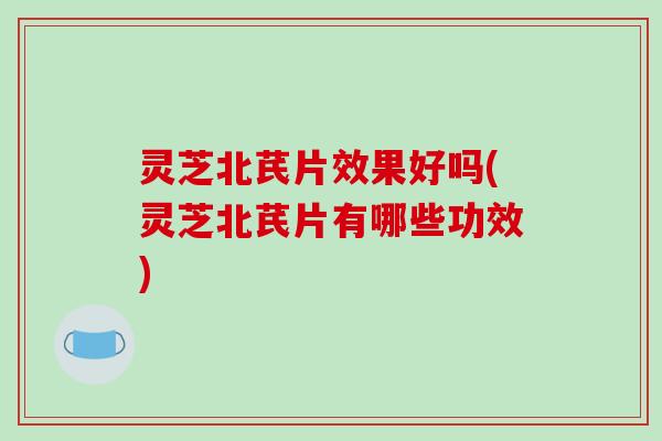 灵芝北芪片效果好吗(灵芝北芪片有哪些功效)
