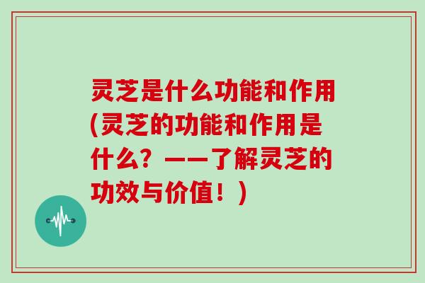 灵芝是什么功能和作用(灵芝的功能和作用是什么？——了解灵芝的功效与价值！)