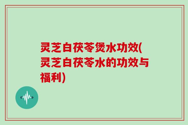 灵芝白茯苓煲水功效(灵芝白茯苓水的功效与福利)