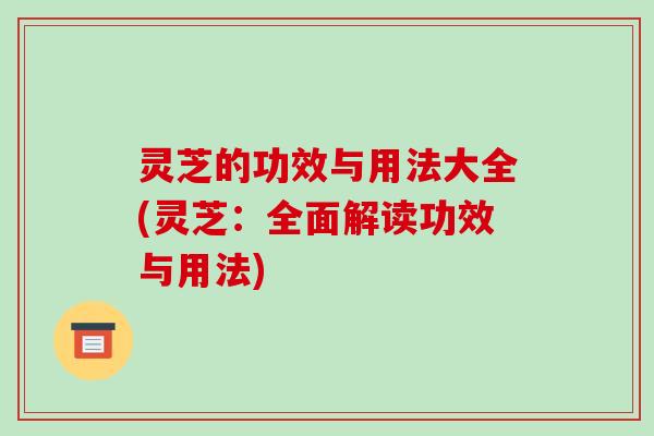 灵芝的功效与用法大全(灵芝:全面解读功效与用法)
