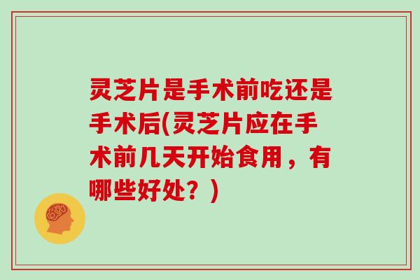灵芝片是手术前吃还是手术后(灵芝片应在手术前几天开始食用，有哪些好处？)