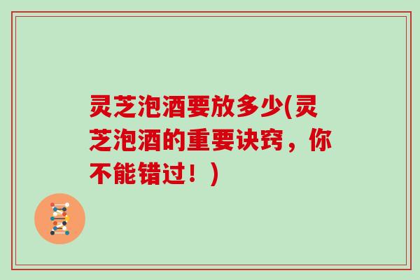 灵芝泡酒要放多少(灵芝泡酒的重要诀窍，你不能错过！)