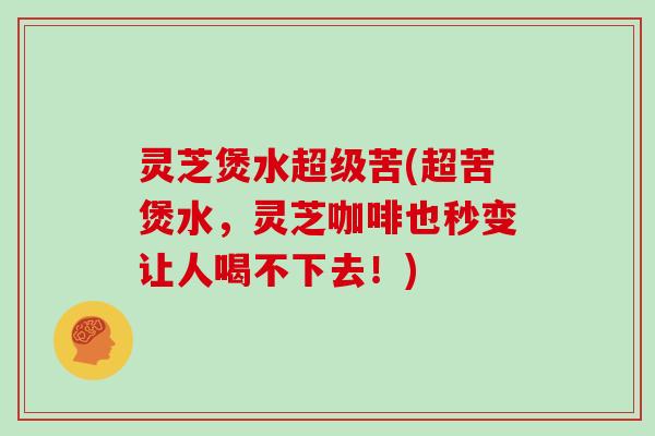 灵芝煲水超级苦(超苦煲水,灵芝咖啡也秒变让人喝不下去!)
