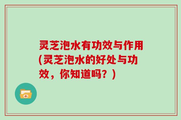 灵芝泡水有功效与作用(灵芝泡水的好处与功效，你知道吗？)
