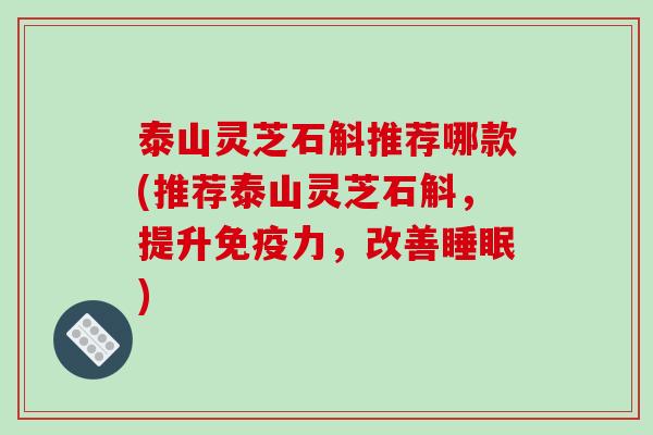 泰山灵芝石斛推荐哪款(推荐泰山灵芝石斛，提升免疫力，改善睡眠)