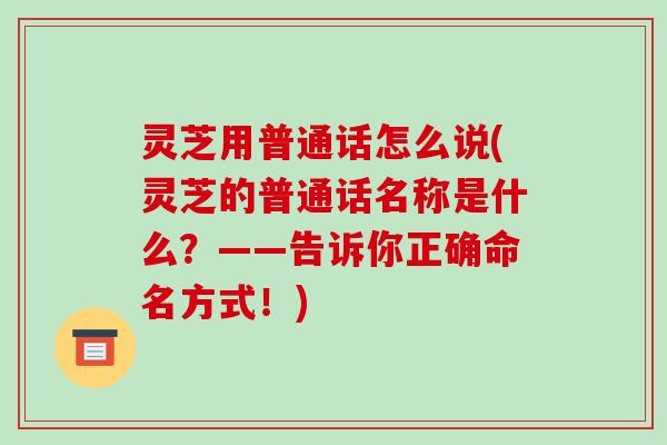 灵芝用普通话怎么说(灵芝的普通话名称是什么？——告诉你正确命名方式！)