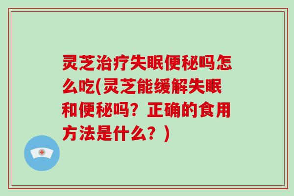灵芝治疗失眠便秘吗怎么吃(灵芝能缓解失眠和便秘吗？正确的食用方法是什么？)