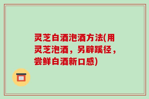 灵芝白酒泡酒方法(用灵芝泡酒，另辟蹊径，尝鲜白酒新口感)