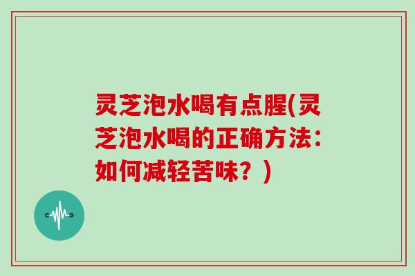 灵芝泡水喝有点腥(灵芝泡水喝的正确方法：如何减轻苦味？)