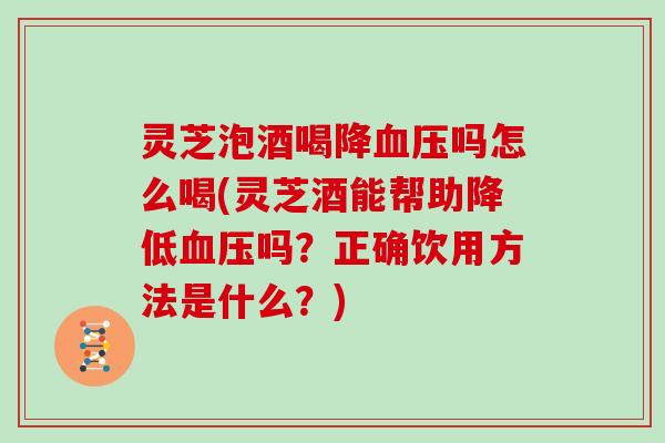 灵芝泡酒喝降血压吗怎么喝(灵芝酒能帮助降低血压吗？正确饮用方法是什么？)