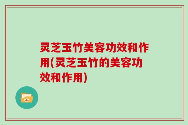 灵芝玉竹美容功效和作用(灵芝玉竹的美容功效和作用)