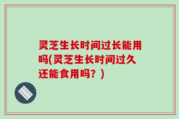 灵芝生长时间过长能用吗(灵芝生长时间过久还能食用吗？)