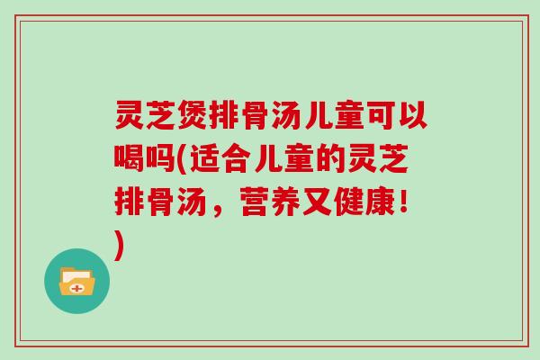 灵芝煲排骨汤儿童可以喝吗(适合儿童的灵芝排骨汤,营养又健康!)