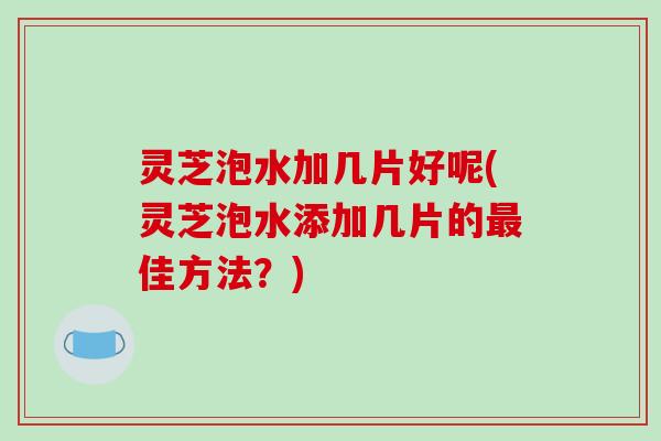 灵芝泡水加几片好呢(灵芝泡水添加几片的最佳方法?)
