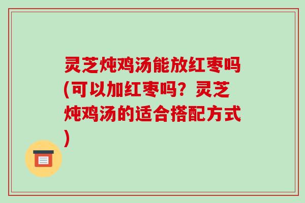 灵芝炖鸡汤能放红枣吗(可以加红枣吗?灵芝炖鸡汤的适合搭配方式)