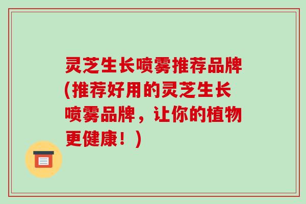 灵芝生长喷雾推荐品牌(推荐好用的灵芝生长喷雾品牌，让你的植物更健康！)