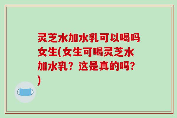 灵芝水加水乳可以喝吗女生(女生可喝灵芝水加水乳？这是真的吗？)