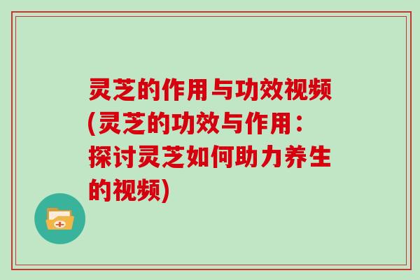 灵芝的作用与功效视频(灵芝的功效与作用：探讨灵芝如何助力养生的视频)