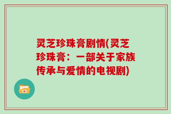 灵芝珍珠膏剧情(灵芝珍珠膏：一部关于家族传承与爱情的电视剧)
