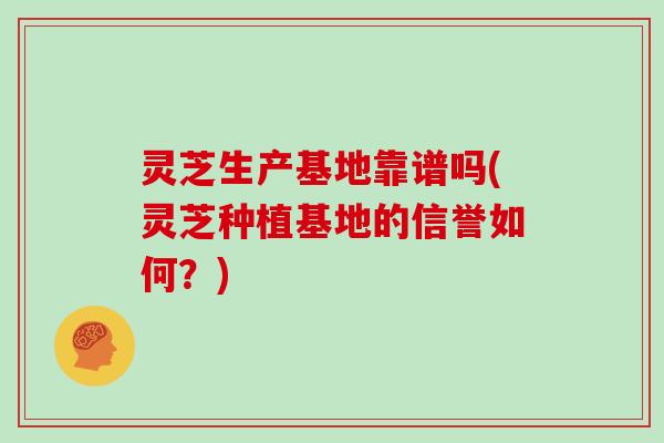灵芝生产基地靠谱吗(灵芝种植基地的信誉如何？)