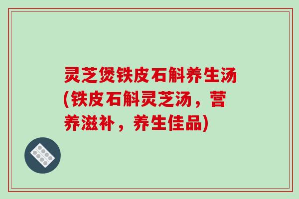 灵芝煲铁皮石斛养生汤(铁皮石斛灵芝汤，营养滋补，养生佳品)