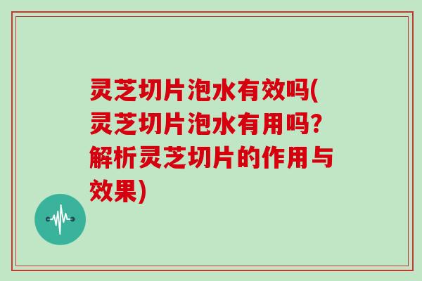 灵芝切片泡水有效吗(灵芝切片泡水有用吗？解析灵芝切片的作用与效果)