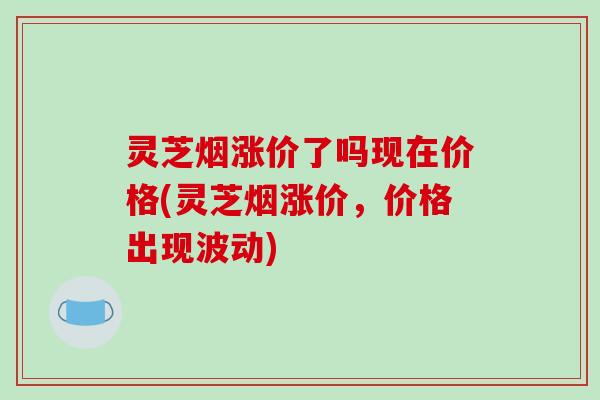 灵芝烟涨价了吗现在价格(灵芝烟涨价，价格出现波动)