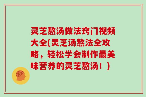 灵芝熬汤做法窍门视频大全(灵芝汤熬法全攻略，轻松学会制作最美味营养的灵芝熬汤！)