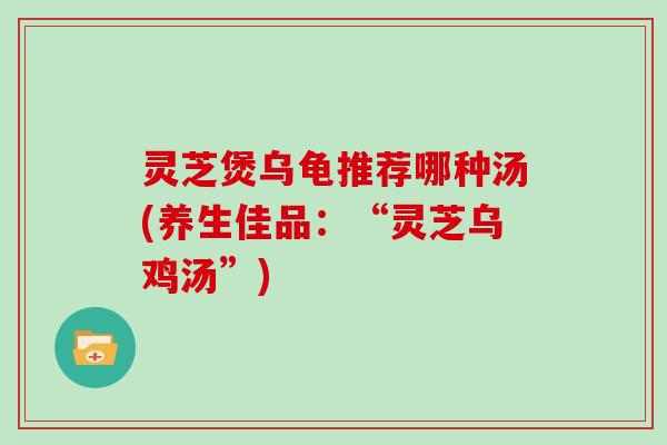 灵芝煲乌龟推荐哪种汤(养生佳品：“灵芝乌鸡汤”)