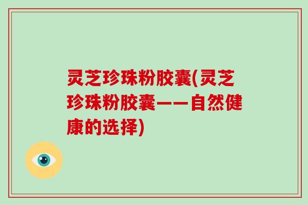 灵芝珍珠粉胶囊(灵芝珍珠粉胶囊——自然健康的选择)