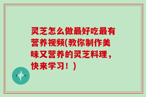 灵芝怎么做最好吃最有营养视频(教你制作美味又营养的灵芝料理，快来学习！)