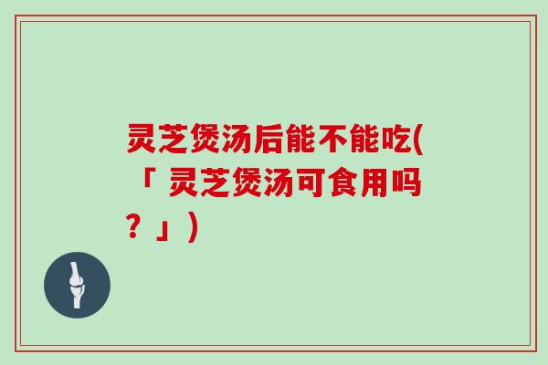 灵芝煲汤后能不能吃(「 灵芝煲汤可食用吗？」)