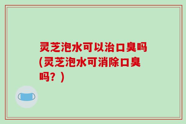 灵芝泡水可以治口臭吗(灵芝泡水可消除口臭吗？)