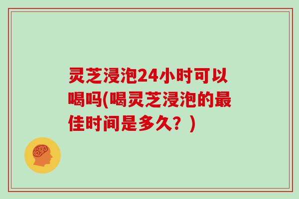 灵芝浸泡24小时可以喝吗(喝灵芝浸泡的最佳时间是多久？)
