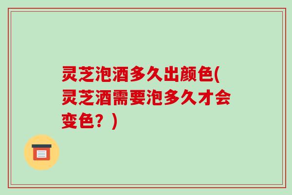 灵芝泡酒多久出颜色(灵芝酒需要泡多久才会变色？)