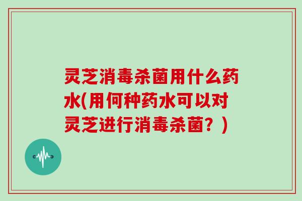 灵芝消毒杀菌用什么药水(用何种药水可以对灵芝进行消毒杀菌？)